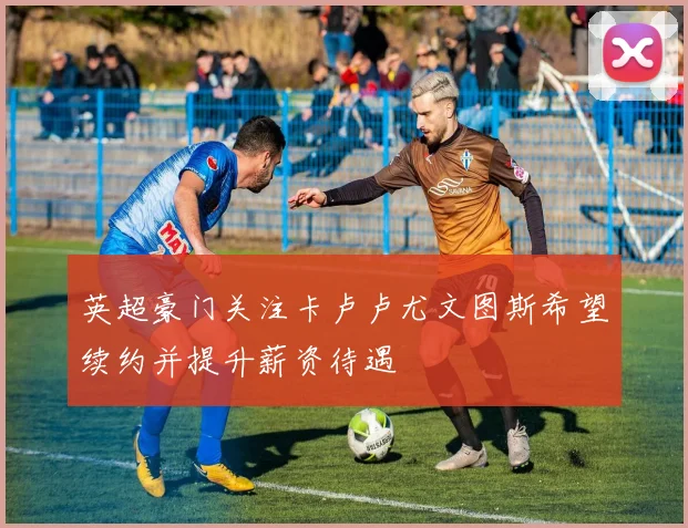 英超豪门关注卡卢卢尤文图斯希望续约并提升薪资待遇