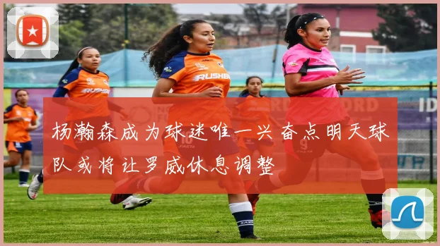杨瀚森成为球迷唯一兴奋点明天球队或将让罗威休息调整