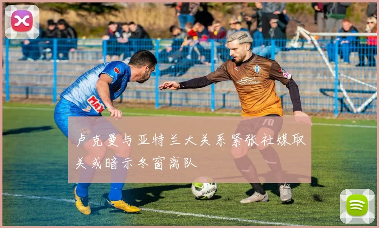 卢克曼与亚特兰大关系紧张社媒取关或暗示冬窗离队