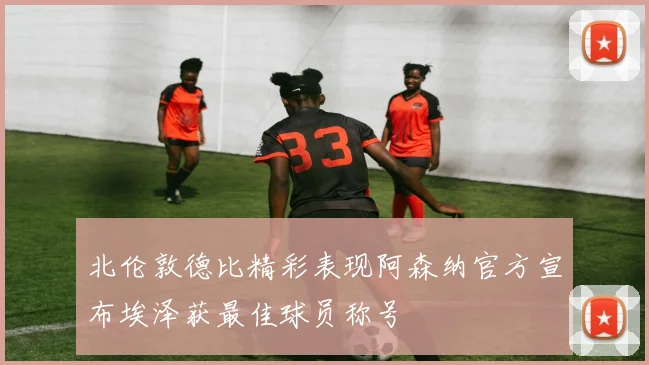 北伦敦德比精彩表现阿森纳官方宣布埃泽获最佳球员称号