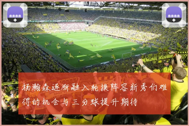 杨瀚森逐渐融入轮换阵容新秀们难得的机会与三分球提升期待