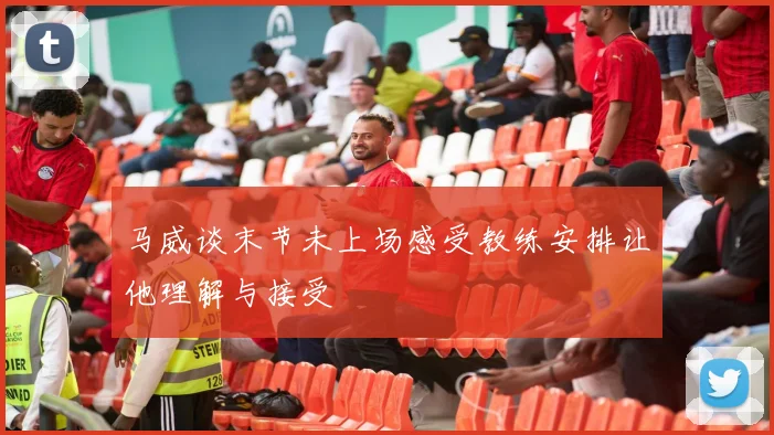 马威谈末节未上场感受教练安排让他理解与接受