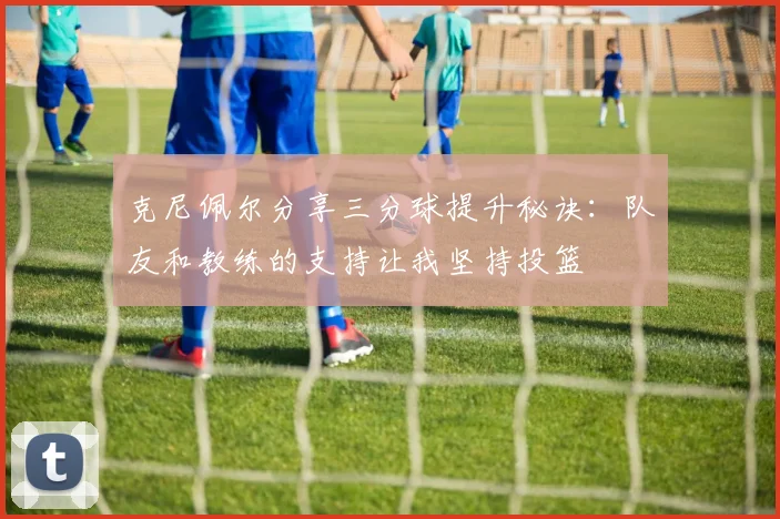 克尼佩尔分享三分球提升秘诀：队友和教练的支持让我坚持投篮