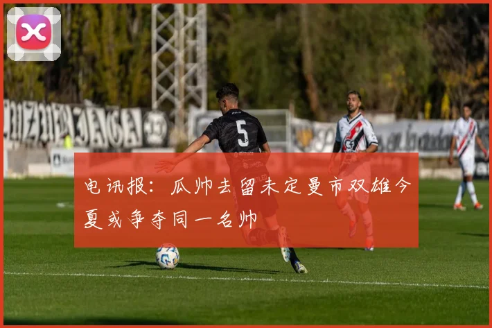 电讯报：瓜帅去留未定曼市双雄今夏或争夺同一名帅