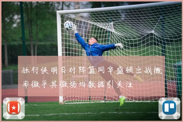 独行侠明日对阵篮网华盛顿出战概率微乎其微场均数据引关注