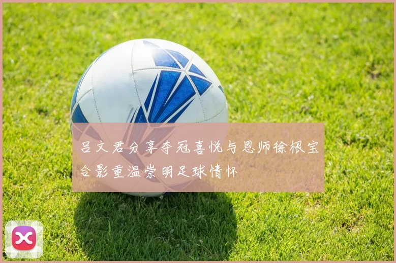 吕文君分享夺冠喜悦与恩师徐根宝合影重温崇明足球情怀
