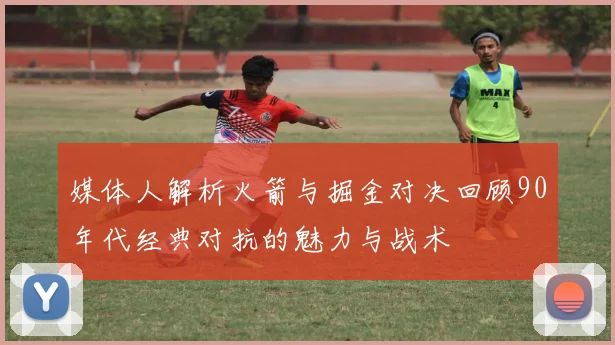 媒体人解析火箭与掘金对决回顾90年代经典对抗的魅力与战术