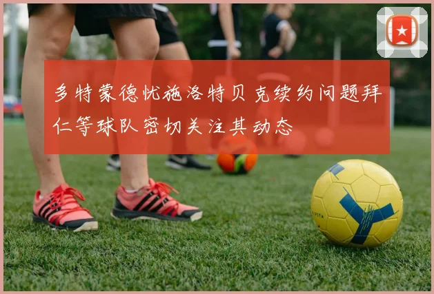 多特蒙德忧施洛特贝克续约问题拜仁等球队密切关注其动态