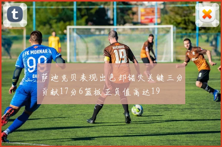 萨迪克贝表现出色却错失关键三分贡献17分6篮板正负值高达19