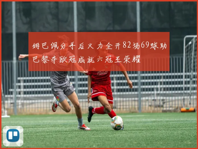 姆巴佩分手后火力全开82场69球助巴黎夺欧冠成就六冠王荣耀