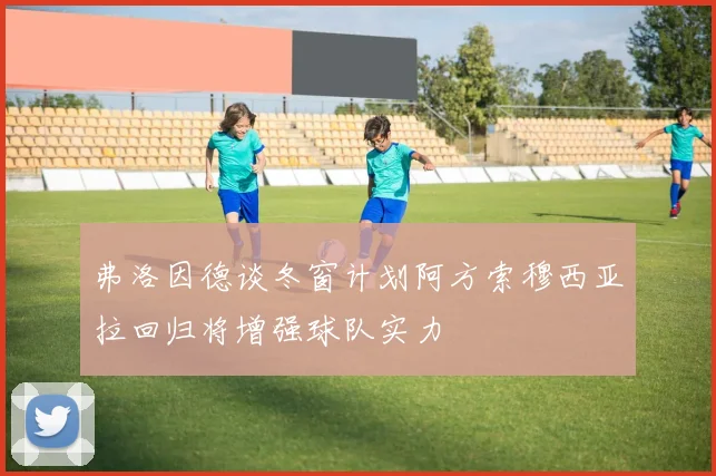 弗洛因德谈冬窗计划阿方索穆西亚拉回归将增强球队实力