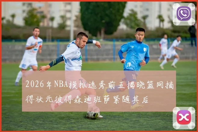 2026年NBA模拟选秀前五揭晓篮网摘得状元彼得森迪班萨紧随其后
