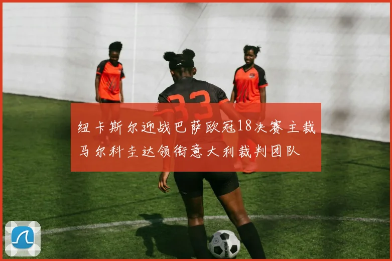 纽卡斯尔迎战巴萨欧冠18决赛主裁马尔科圭达领衔意大利裁判团队