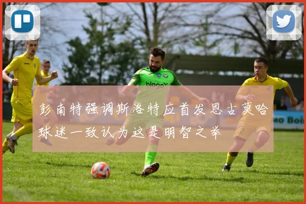 彭南特强调斯洛特应首发恩古莫哈球迷一致认为这是明智之举
